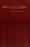 [Gutenberg 41463] • Industrial Cuba / Being a Study of Present Commercial and Industrial Conditions, with Suggestions as to the Opportunities Presented in the Island for American Capital, Enterprise, and Labour